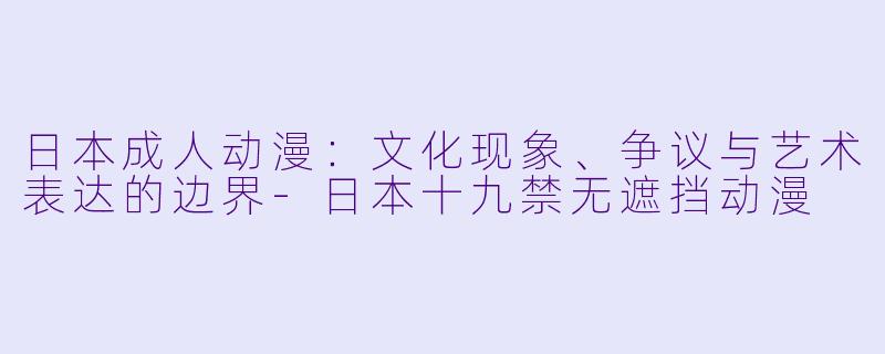 日本成人动漫：文化现象、争议与艺术表达的边界-日本十九禁无遮挡动漫