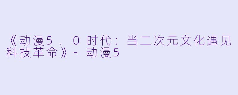 《动漫5.0时代：当二次元文化遇见科技革命》-动漫5
