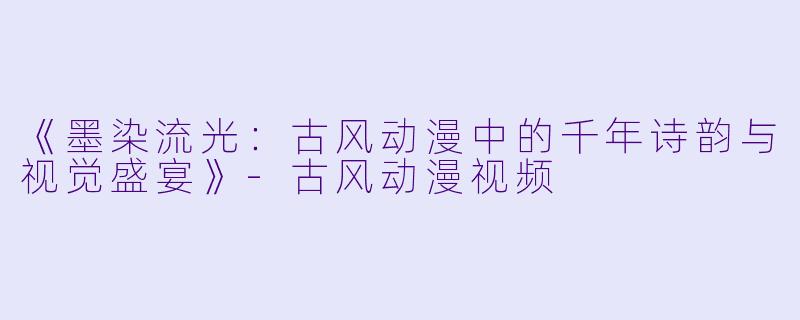 《墨染流光：古风动漫中的千年诗韵与视觉盛宴》-古风动漫视频