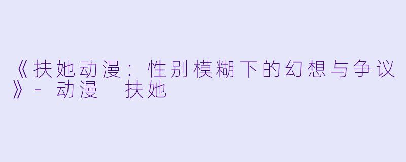 《扶她动漫：性别模糊下的幻想与争议》-动漫 扶她
