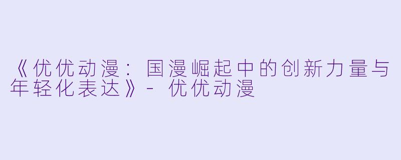 《优优动漫:国漫崛起中的创新力量与年轻化表达》