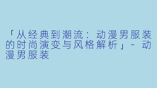 「从经典到潮流：动漫男服装的时尚演变与风格解析」-动漫男服装