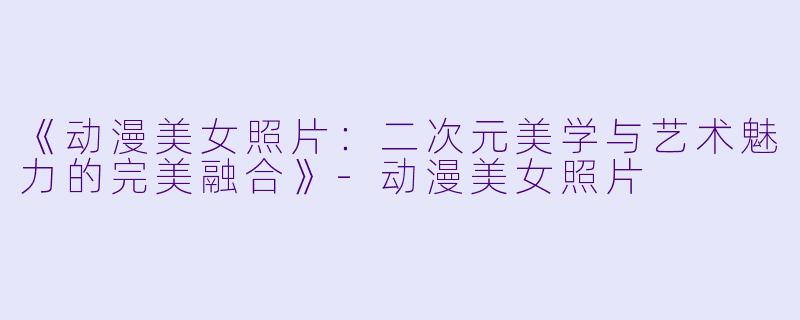 《动漫美女照片:二次元美学与艺术魅力的完美融合》