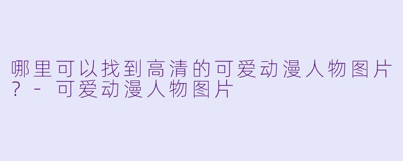 哪里可以找到高清的可爱动漫人物图片?