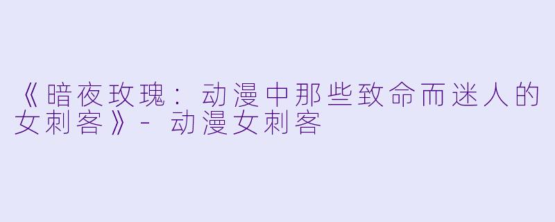 《暗夜玫瑰：动漫中那些致命而迷人的女刺客》-动漫女刺客