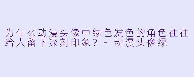 为什么动漫头像中绿色发色的角色往往给人留下深刻印象？-动漫头像绿