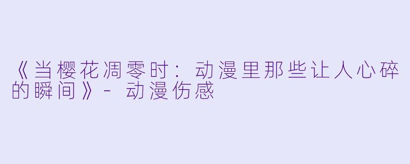 《当樱花凋零时：动漫里那些让人心碎的瞬间》-动漫伤感