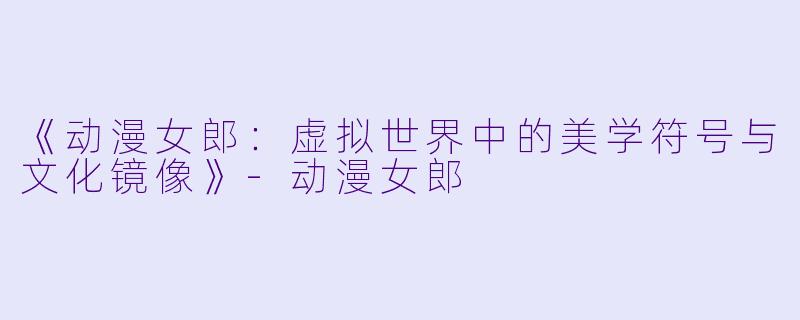 《动漫女郎：虚拟世界中的美学符号与文化镜像》-动漫女郎