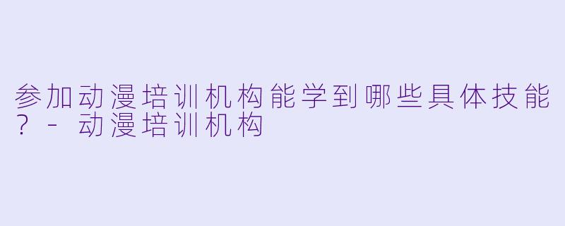 参加动漫培训机构能学到哪些具体技能？-动漫培训机构