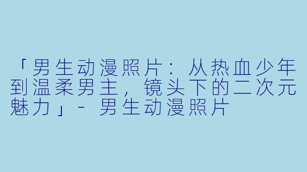 「男生动漫照片：从热血少年到温柔男主，镜头下的二次元魅力」-男生动漫照片