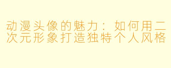 动漫头像的魅力：如何用二次元形象打造独特个人风格
