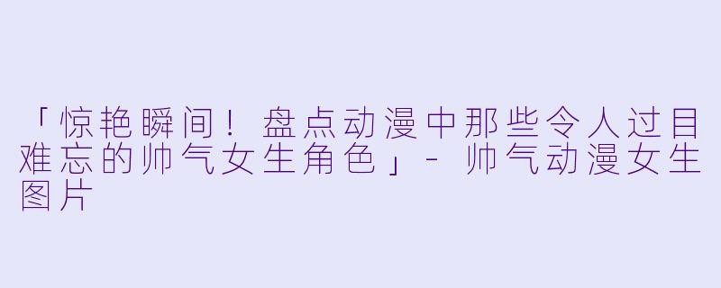 「惊艳瞬间！盘点动漫中那些令人过目难忘的帅气女生角色」