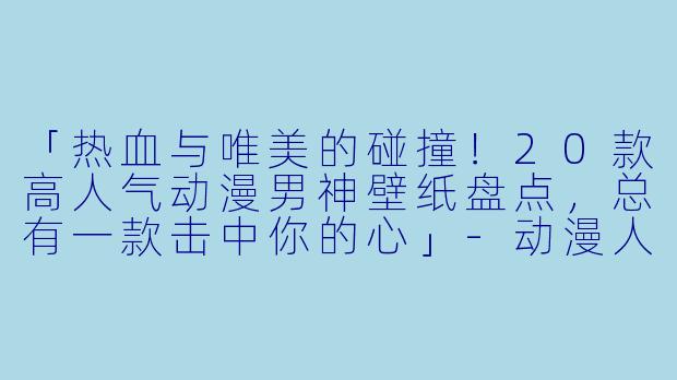 「热血与唯美的碰撞!20款高人气动漫男神壁纸盘点,总有一款击中你的心」
