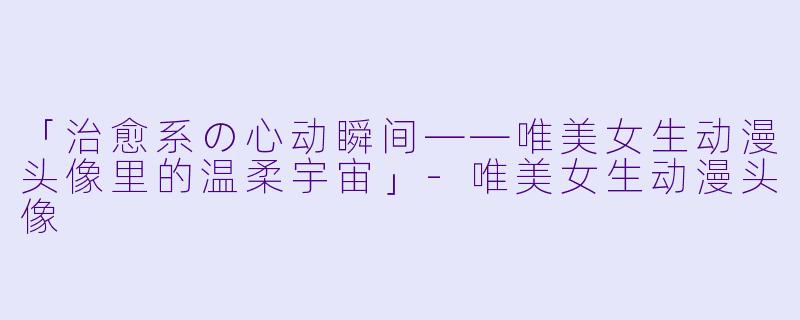「治愈系の心动瞬间——唯美女生动漫头像里的温柔宇宙」-唯美女生动漫头像