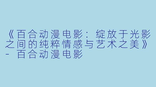 《百合动漫电影：绽放于光影之间的纯粹情感与艺术之美》-百合动漫电影