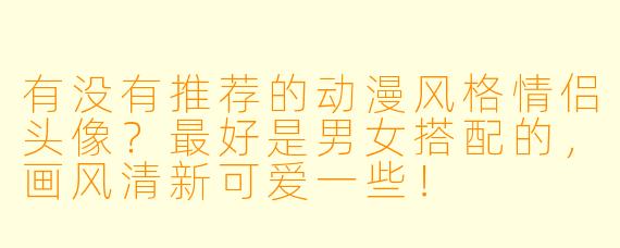 有没有推荐的动漫风格情侣头像?最好是男女搭配的,画风清新可爱一些!