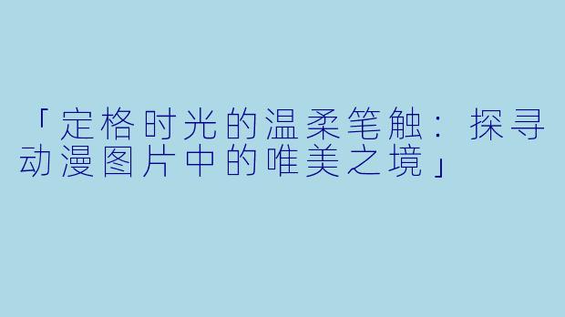 「定格时光的温柔笔触：探寻动漫图片中的唯美之境」