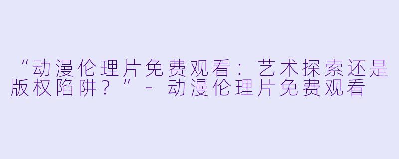 “动漫伦理片免费观看：艺术探索还是版权陷阱？”-动漫伦理片免费观看