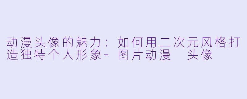 动漫头像的魅力:如何用二次元风格打造独特个人形象-图片动漫 头像