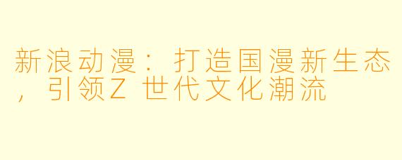 新浪动漫：打造国漫新生态，引领Z世代文化潮流
