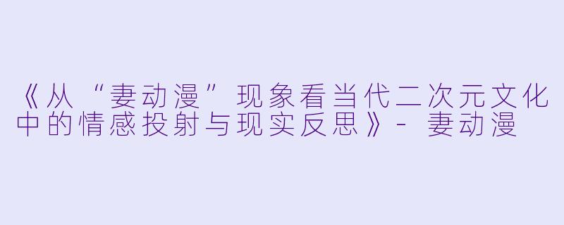 《从“妻动漫”现象看当代二次元文化中的情感投射与现实反思》-妻动漫