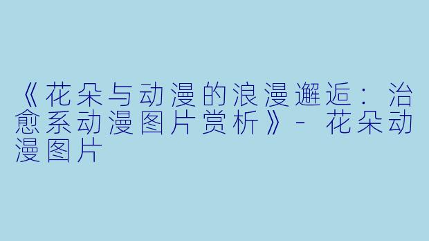 《花朵与动漫的浪漫邂逅：治愈系动漫图片赏析》-花朵动漫图片