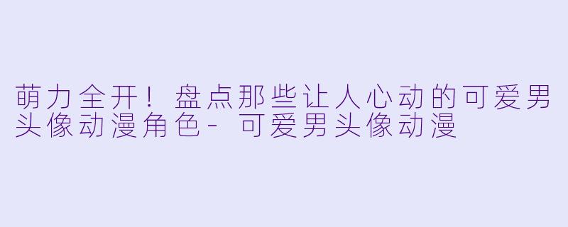 萌力全开!盘点那些让人心动的可爱男头像动漫角色