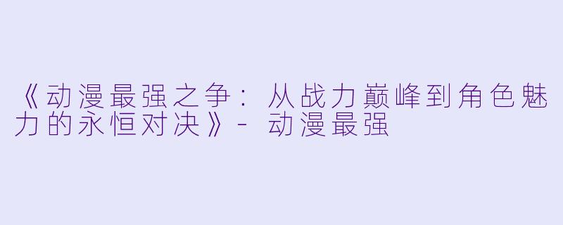 《动漫最强之争:从战力巅峰到角色魅力的永恒对决》