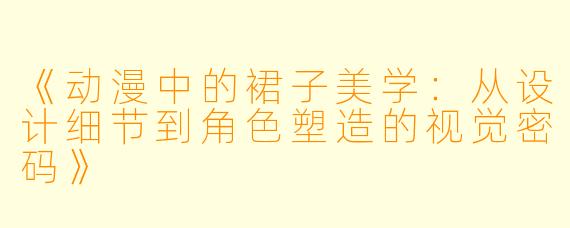《动漫中的裙子美学：从设计细节到角色塑造的视觉密码》
