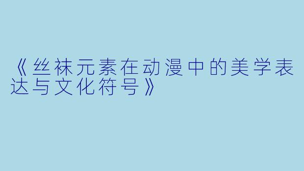 《丝袜元素在动漫中的美学表达与文化符号》
