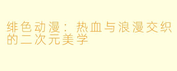 绯色动漫：热血与浪漫交织的二次元美学