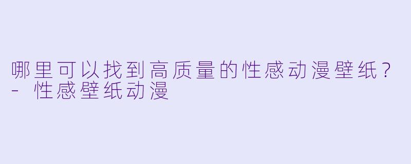 哪里可以找到高质量的性感动漫壁纸？-性感壁纸动漫