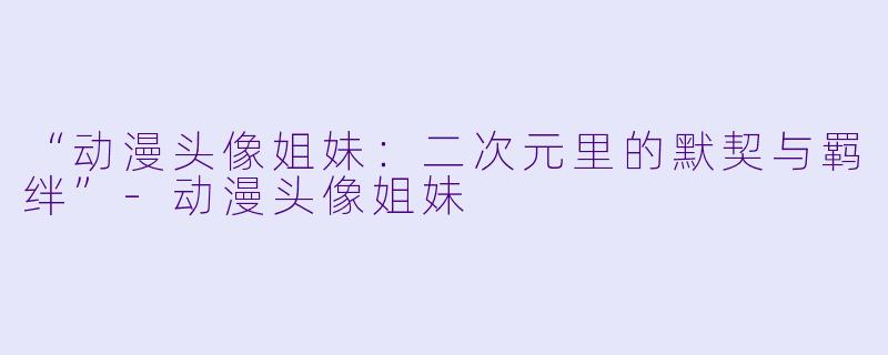 “动漫头像姐妹：二次元里的默契与羁绊”-动漫头像姐妹