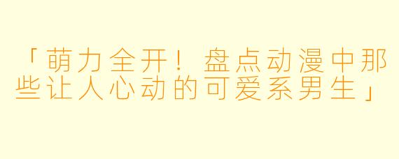 「萌力全开！盘点动漫中那些让人心动的可爱系男生」
