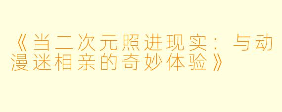 《当二次元照进现实：与动漫迷相亲的奇妙体验》