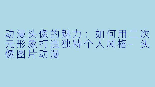 动漫头像的魅力：如何用二次元形象打造独特个人风格-头像图片动漫