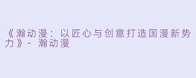 《瀚动漫：以匠心与创意打造国漫新势力》-瀚动漫