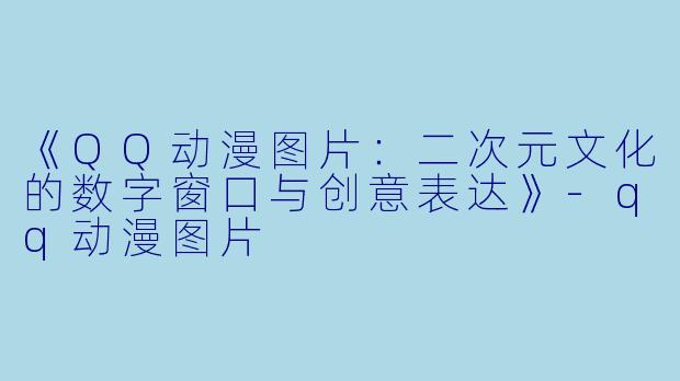 《QQ动漫图片:二次元文化的数字窗口与创意表达》