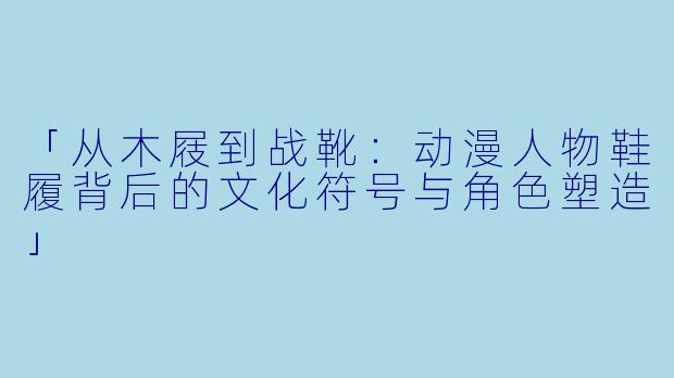 「从木屐到战靴：动漫人物鞋履背后的文化符号与角色塑造」
