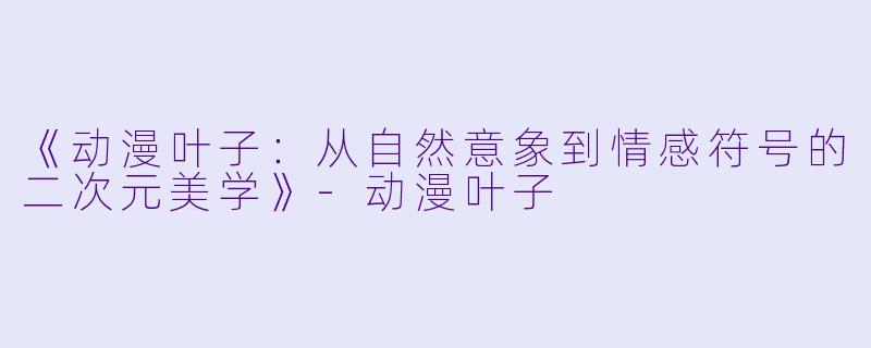 《动漫叶子：从自然意象到情感符号的二次元美学》-动漫叶子