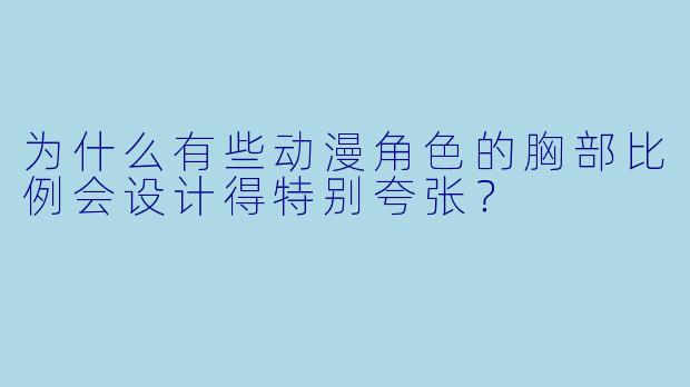 为什么有些动漫角色的胸部比例会设计得特别夸张?