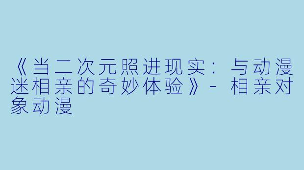 《当二次元照进现实：与动漫迷相亲的奇妙体验》-相亲对象动漫