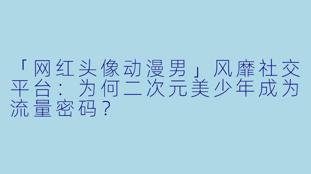 「网红头像动漫男」风靡社交平台：为何二次元美少年成为流量密码？