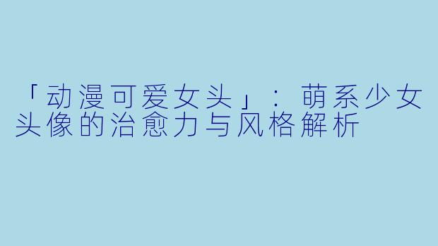「动漫可爱女头」：萌系少女头像的治愈力与风格解析