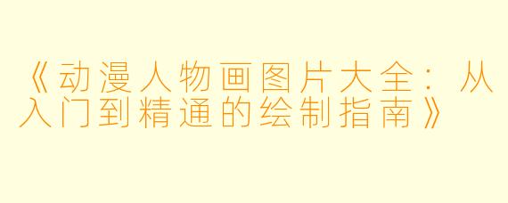 《动漫人物画图片大全：从入门到精通的绘制指南》