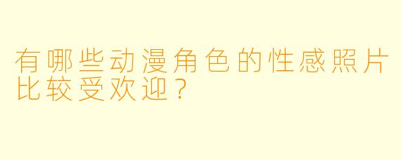 有哪些动漫角色的性感照片比较受欢迎?