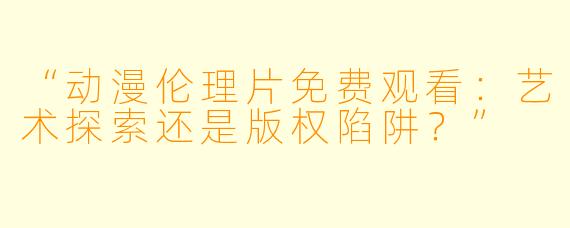 “动漫伦理片免费观看：艺术探索还是版权陷阱？”