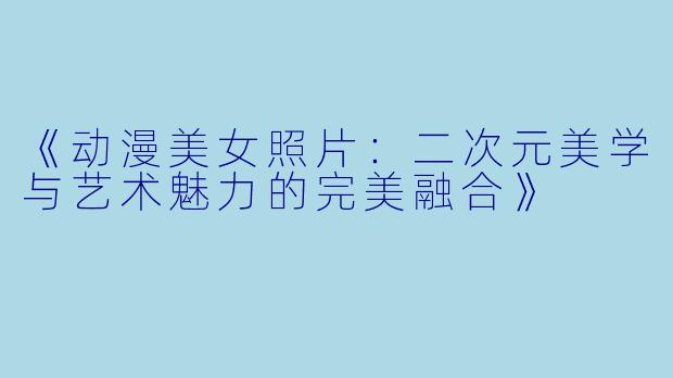 《动漫美女照片：二次元美学与艺术魅力的完美融合》