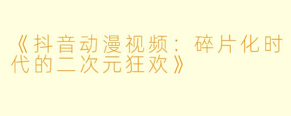 《抖音动漫视频：碎片化时代的二次元狂欢》