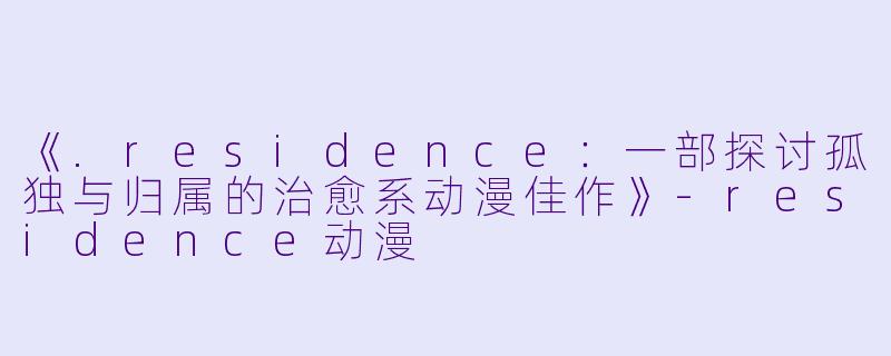 《.residence：一部探讨孤独与归属的治愈系动漫佳作》-residence动漫
